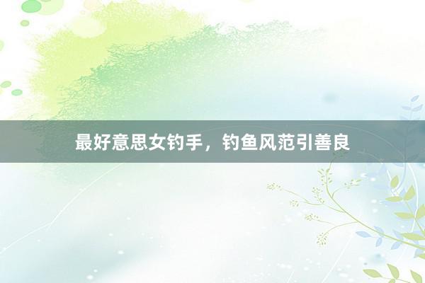最好意思女钓手，钓鱼风范引善良